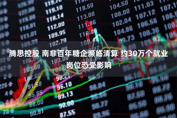 腾思控股 南非百年糖企濒临清算 约30万个就业岗位恐受影响