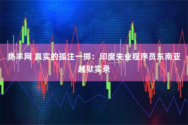热丰网 真实的孤注一掷：印度失业程序员东南亚越狱实录