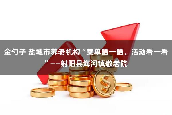 金勺子 盐城市养老机构“菜单晒一晒、活动看一看”——射阳县海河镇敬老院