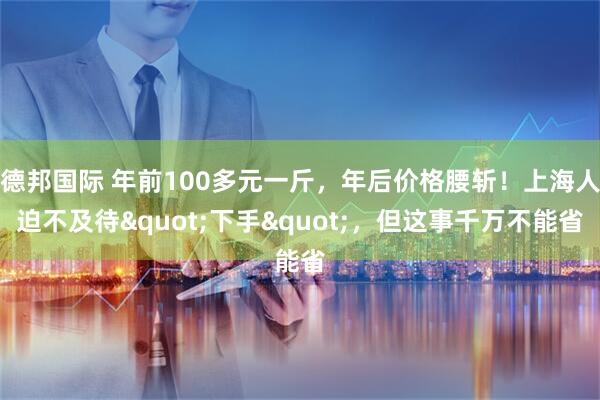 德邦国际 年前100多元一斤，年后价格腰斩！上海人迫不及待"下手"，但这事千万不能省