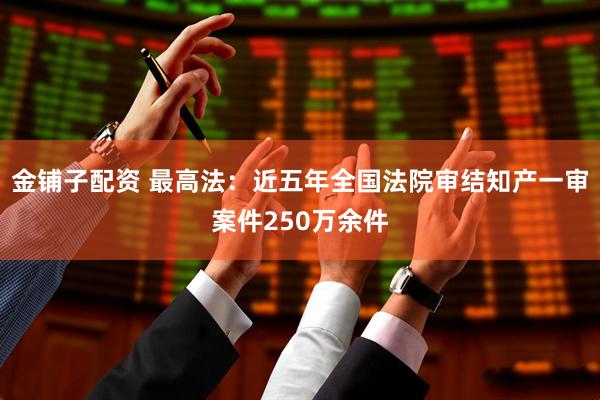金铺子配资 最高法：近五年全国法院审结知产一审案件250万余件