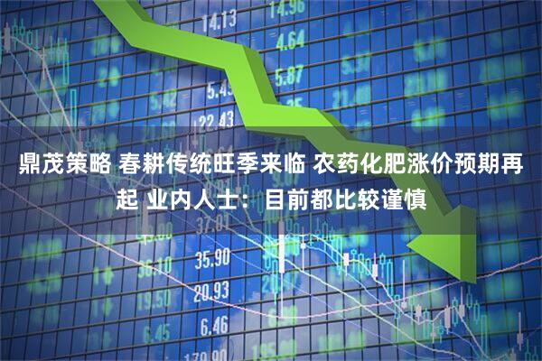 鼎茂策略 春耕传统旺季来临 农药化肥涨价预期再起 业内人士：目前都比较谨慎