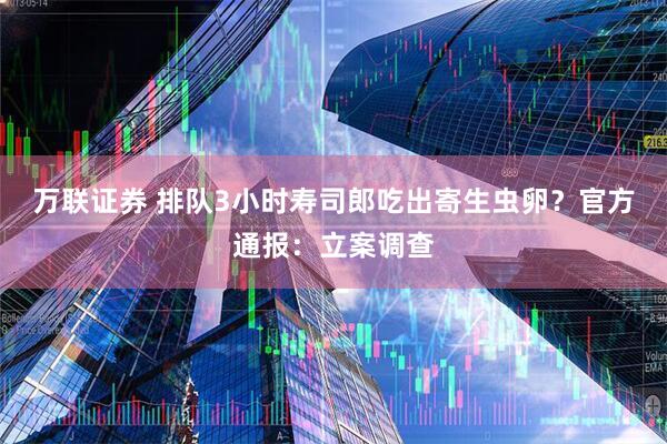 万联证券 排队3小时寿司郎吃出寄生虫卵？官方通报：立案调查