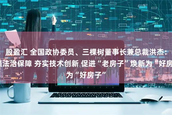 股盈汇 全国政协委员、三棵树董事长兼总裁洪杰：加强法治保障 夯实技术创新 促进“老房子”焕新为“好房子”
