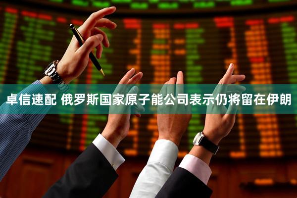 卓信速配 俄罗斯国家原子能公司表示仍将留在伊朗