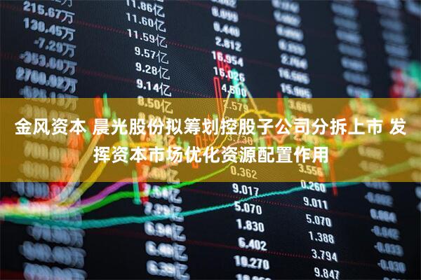 金风资本 晨光股份拟筹划控股子公司分拆上市 发挥资本市场优化资源配置作用