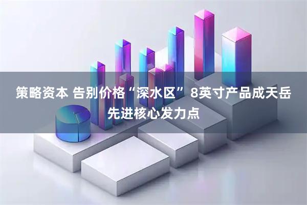 策略资本 告别价格“深水区” 8英寸产品成天岳先进核心发力点