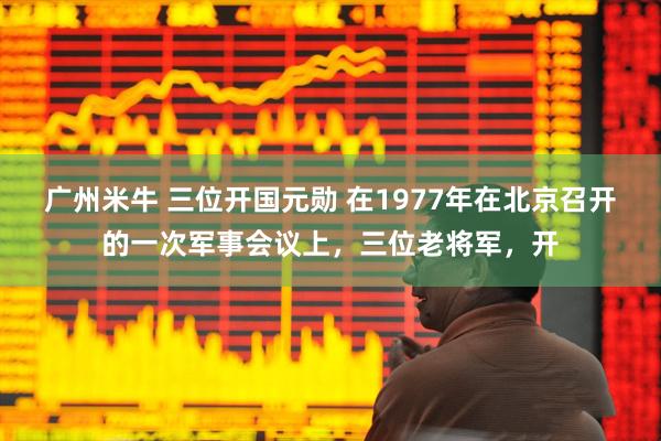 广州米牛 三位开国元勋 在1977年在北京召开的一次军事会议上，三位老将军，开
