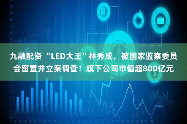 九融配资 “LED大王”林秀成，被国家监察委员会留置并立案调查！旗下公司市值超800亿元