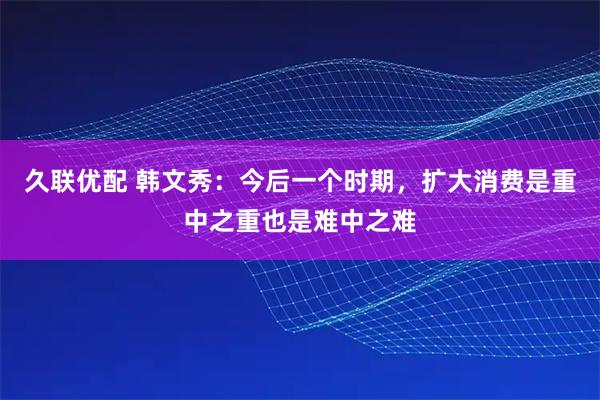 久联优配 韩文秀：今后一个时期，扩大消费是重中之重也是难中之难