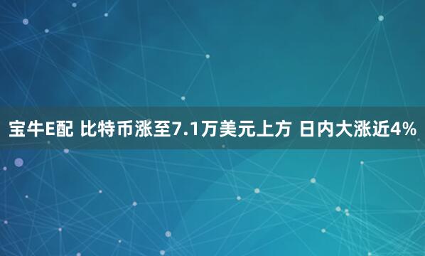 宝牛E配 比特币涨至7.1万美元上方 日内大涨近4%