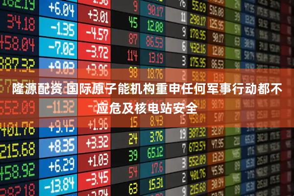 隆源配资 国际原子能机构重申任何军事行动都不应危及核电站安全