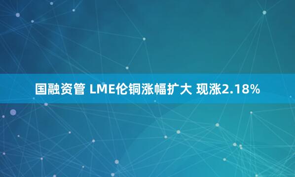 国融资管 LME伦铜涨幅扩大 现涨2.18%