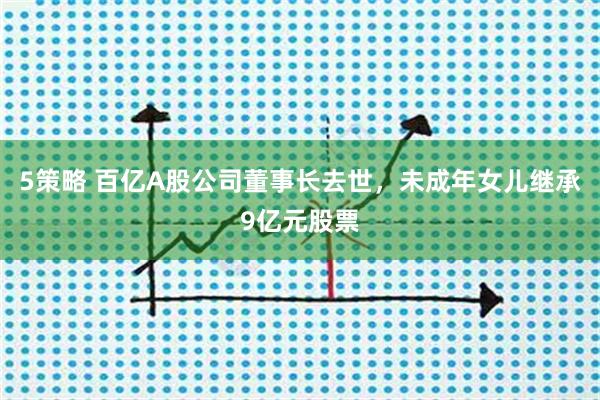 5策略 百亿A股公司董事长去世，未成年女儿继承9亿元股票