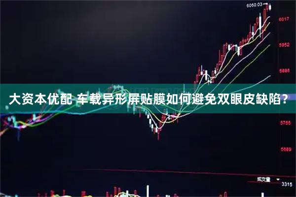 大资本优配 车载异形屏贴膜如何避免双眼皮缺陷？
