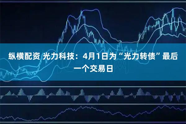 纵横配资 光力科技：4月1日为“光力转债”最后一个交易日