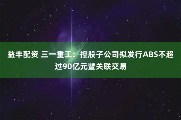 益丰配资 三一重工：控股子公司拟发行ABS不超过90亿元暨关联交易