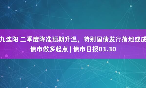 九连阳 二季度降准预期升温，特别国债发行落地或成债市做多起点 | 债市日报03.30