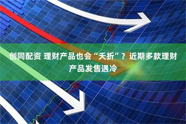 创同配资 理财产品也会“夭折”？近期多款理财产品发售遇冷
