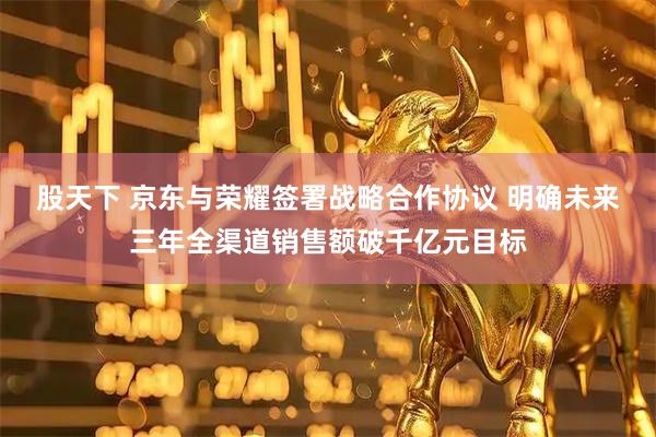 股天下 京东与荣耀签署战略合作协议 明确未来三年全渠道销售额破千亿元目标