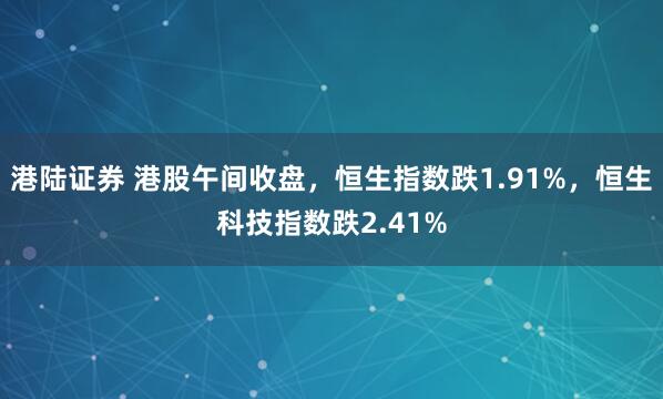 港陆证券 港股午间收盘，恒生指数跌1.91%，恒生科技指数跌2.41%
