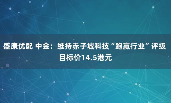 盛康优配 中金：维持赤子城科技“跑赢行业”评级 目标价14.5港元