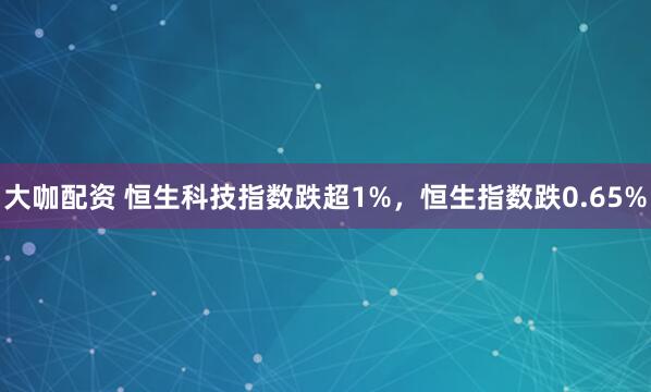 大咖配资 恒生科技指数跌超1%，恒生指数跌0.65%