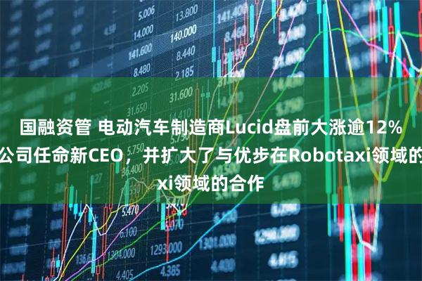 国融资管 电动汽车制造商Lucid盘前大涨逾12%，该公司任命新CEO，并扩大了与优步在Robotaxi领域的合作