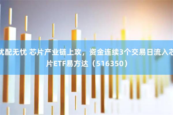 优配无忧 芯片产业链上攻，资金连续3个交易日流入芯片ETF易方达（516350）