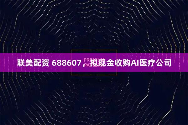 联美配资 688607，拟现金收购AI医疗公司
