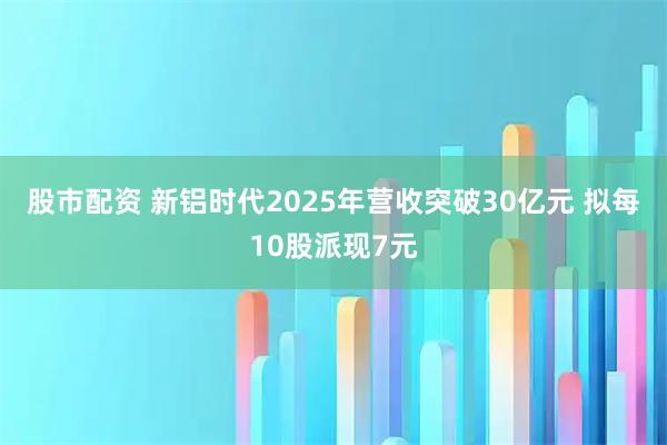 股市配资 新铝时代2025年营收突破30亿元 拟每10股派现7元