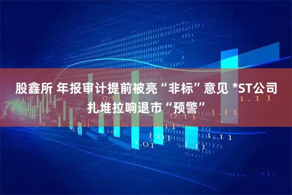 股鑫所 年报审计提前被亮“非标”意见 *ST公司扎堆拉响退市“预警”