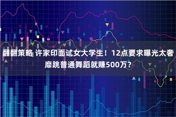 翻翻策略 许家印面试女大学生！12点要求曝光太奢靡跳普通舞蹈就赚500万？