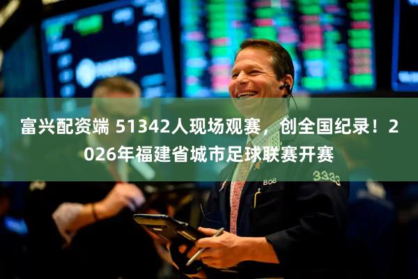 富兴配资端 51342人现场观赛，创全国纪录！2026年福建省城市足球联赛开赛