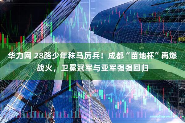 华力网 28路少年秣马厉兵！成都“苗地杯”再燃战火，卫冕冠军与亚军强强回归