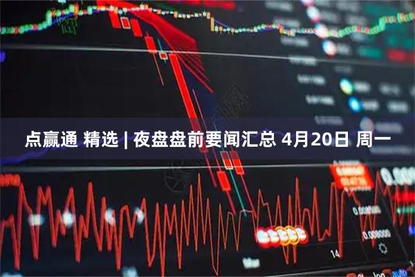 点赢通 精选 | 夜盘盘前要闻汇总 4月20日 周一