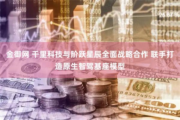 金御网 千里科技与阶跃星辰全面战略合作 联手打造原生智驾基座模型