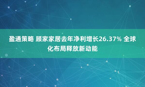 盈通策略 顾家家居去年净利增长26.37% 全球化布局释放新动能