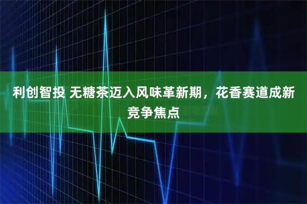 利创智投 无糖茶迈入风味革新期，花香赛道成新竞争焦点