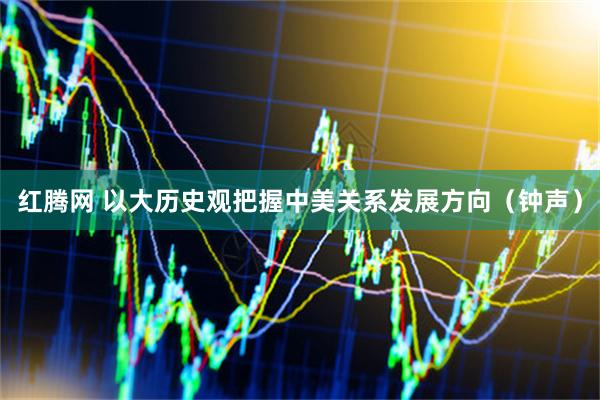 红腾网 以大历史观把握中美关系发展方向（钟声）