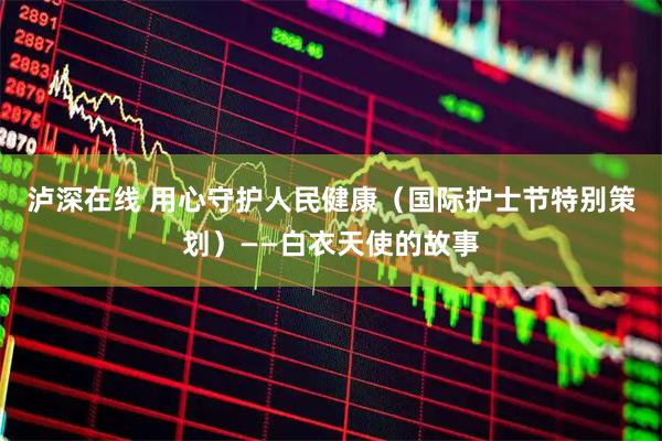 泸深在线 用心守护人民健康（国际护士节特别策划）——白衣天使的故事