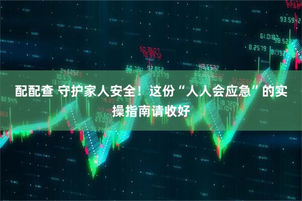 配配查 守护家人安全！这份“人人会应急”的实操指南请收好
