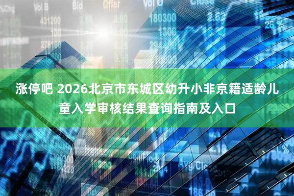 涨停吧 2026北京市东城区幼升小非京籍适龄儿童入学审核结果查询指南及入口