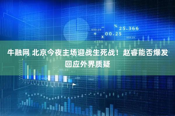 牛融网 北京今夜主场迎战生死战！赵睿能否爆发回应外界质疑