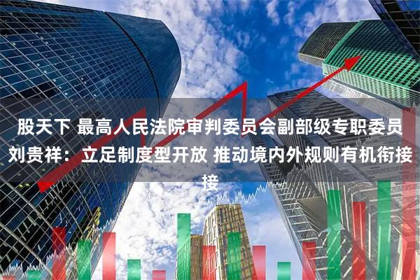 股天下 最高人民法院审判委员会副部级专职委员刘贵祥：立足制度型开放 推动境内外规则有机衔接