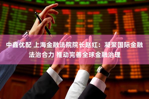 中鑫优配 上海金融法院院长赵红：凝聚国际金融法治合力 推动完善全球金融治理