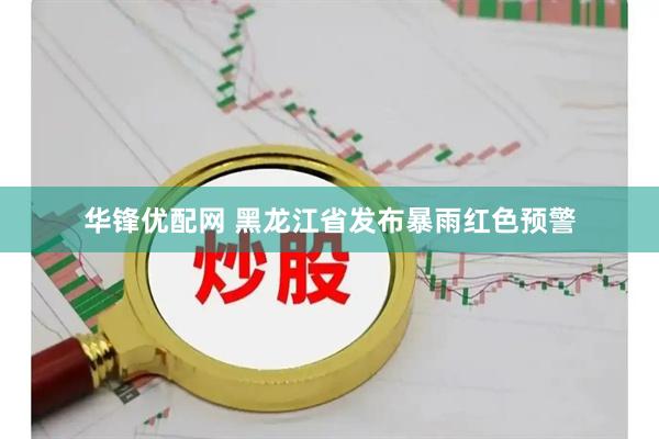 华锋优配网 黑龙江省发布暴雨红色预警
