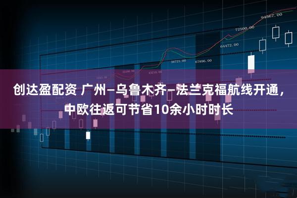 创达盈配资 广州—乌鲁木齐—法兰克福航线开通，中欧往返可节省10余小时时长