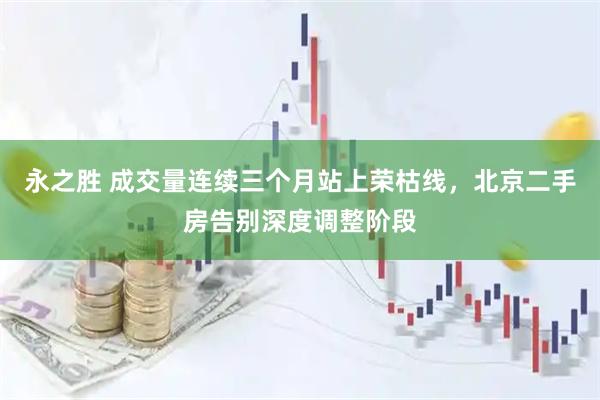 永之胜 成交量连续三个月站上荣枯线，北京二手房告别深度调整阶段