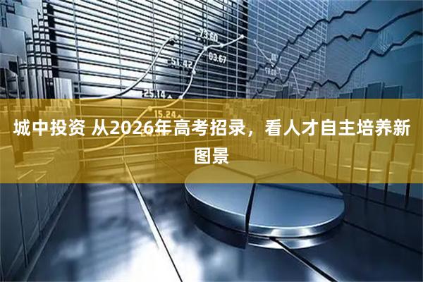 城中投资 从2026年高考招录，看人才自主培养新图景